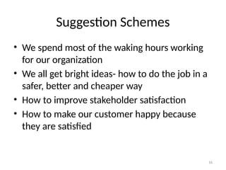16
Suggestion Schemes
• We spend most of the waking hours working
for our organization
• We all get bright ideas- how to do the job in a
safer, better and cheaper way
• How to improve stakeholder satisfaction
• How to make our customer happy because
they are satisfied
 