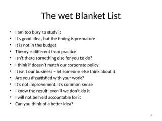 18
The wet Blanket List
• I am too busy to study it
• It’s good idea, but the timing is premature
• It is not in the budget
• Theory is different from practice
• Isn’t there something else for you to do?
• I think if doesn’t match our corporate policy
• It isn’t our business – let someone else think about it
• Are you dissatisfied with your work?
• It’s not improvement, it’s common sense
• I know the result, even if we don’t do it
• I will not be held accountable for it
• Can you think of a better idea?
 