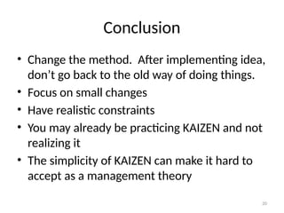 20
Conclusion
• Change the method. After implementing idea,
don’t go back to the old way of doing things.
• Focus on small changes
• Have realistic constraints
• You may already be practicing KAIZEN and not
realizing it
• The simplicity of KAIZEN can make it hard to
accept as a management theory
 
