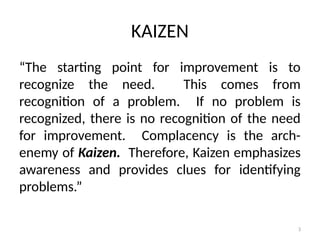 3
KAIZEN
“The starting point for improvement is to
recognize the need. This comes from
recognition of a problem. If no problem is
recognized, there is no recognition of the need
for improvement. Complacency is the arch-
enemy of Kaizen. Therefore, Kaizen emphasizes
awareness and provides clues for identifying
problems.”
 