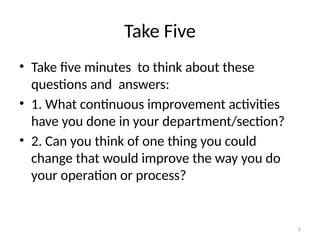 6
Take Five
• Take five minutes to think about these
questions and answers:
• 1. What continuous improvement activities
have you done in your department/section?
• 2. Can you think of one thing you could
change that would improve the way you do
your operation or process?
 