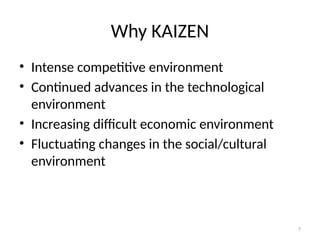 7
Why KAIZEN
• Intense competitive environment
• Continued advances in the technological
environment
• Increasing difficult economic environment
• Fluctuating changes in the social/cultural
environment
 