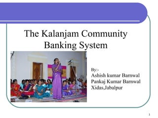 The Kalanjam Community Banking System By:- Ashish kumar Barnwal Pankaj Kumar Barnwal Xidas,Jabalpur 