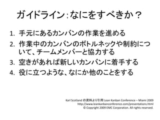 ガイドライン：なにをすべきか？
1. 手元にあるカンバンの作業を進める
2. 作業中のカンバンのボトルネックや制約につ
   いて、チームメンバーと協力する
3. 空きがあれば新しいカンバンに着手する
4. 役に立つような、なにか他のことをする


         Karl Scotland の資料より引用 Lean Kanban Conference – Miami 2009
                   http://www.leankanbanconference.com/presentations.html
                        © Copyright 2009 EMC Corporation. All rights reserved.
 