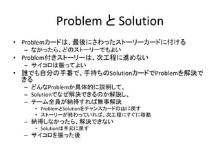 Problem と Solution
• Problemカードは、最後にさわったストーリーカードに付ける
  – なかったら、どのストーリーでもよい
• Problem付きストーリーは、次工程に進めない
  – サイコロは振ってよい
• 誰でも自分の手番で、手持ちのSolutionカードでProblemを解決で
  きる
  – どんなProblemか具体的に説明して、
  – Solutionでなぜ解決できるのか解説し、
  – チーム全員が納得すれば無事解決
    • ProblemとSolutionをチャンスカードの山に戻す
    • ストーリーが終わっていれば、次工程にすぐに移動
  – 納得しなかったら、解決できない
    • Solutionは手元に戻す
  – サイコロを振った後
 