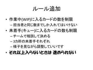 ルール追加
• 作業中(WIP)に入るカードの数を制限
 – 担当者と同じ数までしか入れてはいけない
• 未着手(キュー)に入るカードの数も制限
 – チームで相談して決める
 – 3カ所の未着手それぞれ
 – 様子を見ながら調整していいです
• それ以上入らないときは 進められない
 