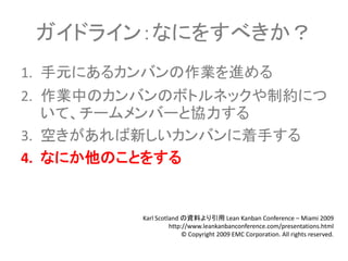 ガイドライン：なにをすべきか？
1. 手元にあるカンバンの作業を進める
2. 作業中のカンバンのボトルネックや制約につ
   いて、チームメンバーと協力する
3. 空きがあれば新しいカンバンに着手する
4. なにか他のことをする


         Karl Scotland の資料より引用 Lean Kanban Conference – Miami 2009
                   http://www.leankanbanconference.com/presentations.html
                        © Copyright 2009 EMC Corporation. All rights reserved.
 
