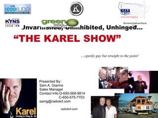 Unvarnished, Uninhibited, Unhinged…  “THE KAREL SHOW”  Presented By:  Sam A. Giarmo Sales Manager Contact Info:O-650-568-9814  C-650-575-7703 [email_address] … .openly gay but straight to the point! Monterey/Salinas/Santa Cruz KKGN San Francisco radiokrl.com 