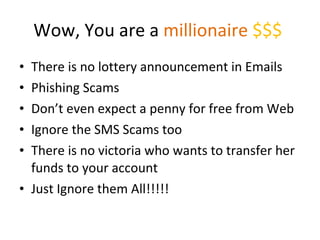 Wow, You are a  millionaire  $$$  There is no lottery announcement in Emails Phishing Scams Don’t even expect a penny for free from Web Ignore the SMS Scams too There is no victoria who wants to transfer her funds to your account Just Ignore them All!!!!! 