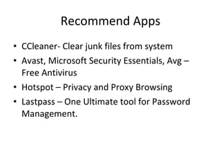 Recommend Apps CCleaner- Clear junk files from system Avast, Microsoft Security Essentials, Avg – Free Antivirus Hotspot – Privacy and Proxy Browsing Lastpass – One Ultimate tool for Password Management. 