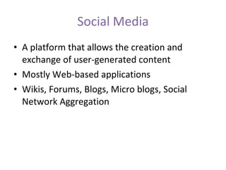 Social Media A platform that allows the creation and exchange of user-generated content Mostly Web-based applications Wikis, Forums, Blogs, Micro blogs, Social Network Aggregation 