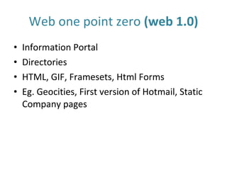 Web one point zero  (web 1.0) Information Portal Directories HTML, GIF, Framesets, Html Forms Eg. Geocities, First version of Hotmail, Static Company pages 