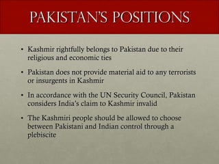 Pakistan’s Positions Kashmir rightfully belongs to Pakistan due to their religious and economic ties Pakistan does not provide material aid to any terrorists or insurgents in Kashmir In accordance with the UN Security Council, Pakistan considers India’s claim to Kashmir invalid The Kashmiri people should be allowed to choose between Pakistani and Indian control through a plebiscite 