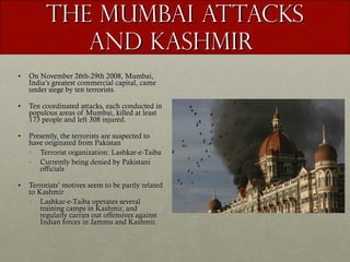 The Mumbai Attacks and Kashmir  On November 26th-29th 2008, Mumbai, India’s greatest commercial capital, came under siege by ten terrorists. Ten coordinated attacks, each conducted in populous areas of Mumbai, killed at least 173 people and left 308 injured.  Presently, the terrorists are suspected to have originated from Pakistan Terrorist organization: Lashkar-e-Taiba Currently being denied by Pakistani officials Terrorists’ motives seem to be partly related to Kashmir Lashkar-e-Taiba operates several training camps in Kashmir, and regularly carries out offensives against Indian forces in Jammu and Kashmir. 