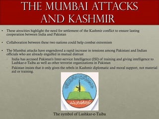 The Mumbai Attacks and Kashmir  These atrocities highlight the need for settlement of the Kashmir conflict to ensure lasting cooperation between India and Pakistan Collaboration between these two nations could help combat extremism The Mumbai attacks have engendered a rapid increase in tensions among Pakistani and Indian officials who are already engulfed in mutual distrust India has accused Pakistan’s Inter-service Intelligence (ISI) of training and giving intelligence to Lashkar-e-Taiba as well as other terrorist organizations in Pakistan  Pakistan insists that it only gives the rebels in Kashmir diplomatic and moral support, not material aid or training. The symbol of Lashkar-e-Taiba 