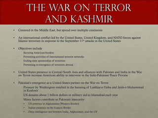 The War on Terror and Kashmir Centered in the Middle East, but spread over multiple continents An international conflict led by the United States, United Kingdom, and NATO forces against Islamic terrorism in response to the September 11 th  attacks in the United States Objectives include Securing American borders Preventing activities of international terrorist networks Ending state sponsorship of terrorism Preventing re-emergence of terrorism abroad . United States presence in Central/South Asia and alliances with Pakistan and India in the War on Terror increase American ability to intervene in the Indo-Pakistani Peace Process Pakistan’s emergence as a United States partner on the War on Terror Pressure by Washington resulted in the banning of Lashkar-e-Taiba and Jaish-e-Muhammad in Kashmir US donates about 1 billion dollars in military aid to Islamabad each year Many factors contribute to Pakistani insecurity:  US presence in Afghanistan (Western Border) Indian presence on the Eastern Border Deep intelligence ties between India, Afghanistan, and the US 