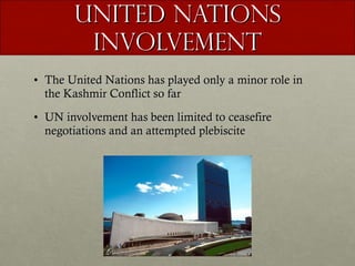 United Nations Involvement The United Nations has played only a minor role in the Kashmir Conflict so far UN involvement has been limited to ceasefire negotiations and an attempted plebiscite 