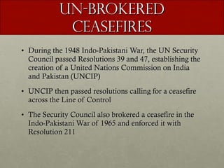 UN-Brokered Ceasefires During the 1948 Indo-Pakistani War, the UN Security Council passed Resolutions 39 and 47, establishing the creation of a United Nations Commission on India and Pakistan (UNCIP) UNCIP then passed resolutions calling for a ceasefire across the Line of Control The Security Council also brokered a ceasefire in the Indo-Pakistani War of 1965 and enforced it with Resolution 211 