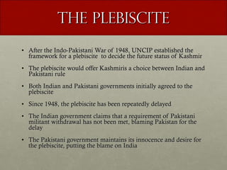 The Plebiscite After the Indo-Pakistani War of 1948, UNCIP established the framework for a plebiscite  to decide the future status of Kashmir The plebiscite would offer Kashmiris a choice between Indian and Pakistani rule Both Indian and Pakistani governments initially agreed to the plebiscite Since 1948, the plebiscite has been repeatedly delayed The Indian government claims that a requirement of Pakistani militant withdrawal has not been met, blaming Pakistan for the delay  The Pakistani government maintains its innocence and desire for the plebiscite, putting the blame on India 