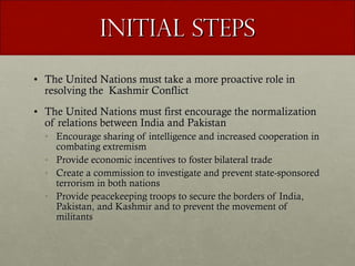 Initial Steps The United Nations must take a more proactive role in resolving the  Kashmir Conflict The United Nations must first encourage the normalization of relations between India and Pakistan Encourage sharing of intelligence and increased cooperation in combating extremism Provide economic incentives to foster bilateral trade Create a commission to investigate and prevent state-sponsored terrorism in both nations Provide peacekeeping troops to secure the borders of India, Pakistan, and Kashmir and to prevent the movement of militants 
