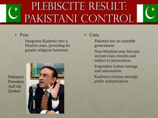 Plebiscite Result: Pakistani Control Pros Integrates Kashmir into a Muslim state, providing for greater religious harmony Cons Pakistan has an unstable government Non-Muslims may become second-class citizens and subject to persecution Engenders Indian outrage and nationalism Kashmiri citizens strongly prefer independence  Pakistani President Asif Ali Zardari 