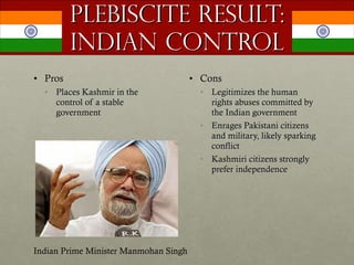 Plebiscite Result: Indian Control Pros Places Kashmir in the control of a stable government Cons Legitimizes the human rights abuses committed by the Indian government Enrages Pakistani citizens and military, likely sparking conflict Kashmiri citizens strongly prefer independence  Indian Prime Minister Manmohan Singh 