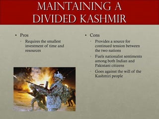 Maintaining a Divided Kashmir Pros Requires the smallest investment of time and resources Cons Provides a source for continued tension between the two nations Fuels nationalist sentiments among both Indian and Pakistani citizens Goes against the will of the Kashmiri people 
