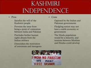 Kashmiri Independence Pros Satisfies the will of the Kashmiri people Prevents the issue from being a point of contention between India and Pakistan Precludes further human rights abuses from the Indian military Diminishes the motivation of extremists and insurgents Cons Opposed by the Indian and Pakistani governments Fledgling nation may not have a stable economy or government The Hindu population would be a minority, and tensions between Muslims and Hindus could develop 