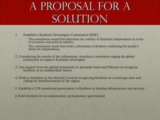 A Proposal for a Solution Establish a Kashmiri Sovereignty Commission (KSC) The commission would first determine the viability of Kashmiri independence in terms of economic and political stability The commission would then hold a referendum in Kashmir confirming the people’s desire for independence  2. Considering the results of the referendum, introduce a resolution urging the global community to support Kashmiri sovereignty 3. Use support from the global community to persuade India and Pakistan to recognize Kashmir as an independent nation 4. Draft a resolution in the Security Council recognizing Kashmir as a sovereign state and calling for demilitarization of the region 5. Establish a UN transitional government in Kashmir to develop infrastructure and security 6.Hold elections for an independent, parliamentary government 