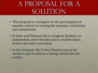 A Proposal for A Solution This proposal is contingent on the participation of member nations in creating the necessary resolutions and commissions If India and Pakistan fail to recognize Kashmir as independent, more forceful action could be taken; Kosovo provides a precedent In this proposal, the United Nations acts as the medium used to achieve a lasting solution for the conflict  