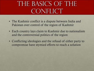 The Basics of the Conflict The Kashmir conflict is a dispute between India and Pakistan over control of the region of Kashmir Each country lays claim to Kashmir due to nationalism and the controversial politics of the region Conflicting ideologies and the refusal of either party to compromise have stymied efforts to reach a solution  