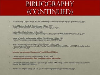 Bibliography (continued) Pakistani flag. Digital image. 10 Jan. 2009 <http://www.idp-europe.org/pic/pakistan_flag.jpg>. United Nations Symbol. Digital image. 10 Jan. 2009 <http://www.lassosoft.com/Company/Lasso/logo_UN.gif>. Indian Flag. Digital image. 10 Jan. 2009 <http://www.britishcouncil.org.br/champions/blog/upload/06052008074302_India_flag.gif>. Image of gunfire and wounded soldier. Digital image. 10 Jan. 2009 <https://secure.sky.com/images/skymovies/pics/10093949.jpg>. Angry protestor with large beard. Digital image. 10 Jan. 2009 <http://snappedshot.com/uploads/Parody/capt.bb53b30e82e34d6b87ae51d853725e46.india_kashmir_protest_rmx105.jpg>. http://www.september11news.com/Nov10ABushUN4.jpg United Nations Building. Digital image. 26 Jan. 2009  http://endtimesworldnews.punt.nl/upload/united_nations.jpg . Kashmiri flower seller on boat. Digital image. 26 Jan. 2009 <http://www.stevemccurry.com/content/photos/KASHMIR-10016.jpg>. Handshake. Digital image. 26 Jan. 2009 <http://hgis.biz/images/handshake.jpg>. 