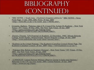 Bibliography (continued) "BBC NEWS  | South Asia  | Kashmir's forgotten plebiscite."  BBC NEWS | News Front Page. 17 Jan. 2002. BBC News. 20 Jan. 2009 <http://news.bbc.co.uk/2/hi/south_asia/1766582.stm>.  Crossette, Barbara. "Pakistan Asks U.N. Council For Action On Kashmir  - New York Times." NY Times. 30 May 2002. The New York Times. 20 Jan. 2009 <http://query.nytimes.com/gst/fullpage.html?res=9E00E6D71E3BF933A05756C0A9649C8B63>. Ferraro, Vincent. "UN Proposal on Kashmir, 22 December, 1949." Mount Holyoke College, South Hadley, Massachusetts. Mount Holyoke College. 20 Jan. 2009 <http://www.mtholyoke.edu/acad/intrel/uncom3.htm>.  "Kashmir in the United Nations." The Kashmiri-Canadian Council Home Page. The Kashmiri-Canadian Council. 20 Jan. 2009 <http://www.kashmiri-cc.ca/un/>. "Pakistan May Relent on Kashmir Demand  - New York Times." NY Times. 19 Dec. 2003. The New York Times. 20 Jan. 2009 <http://query.nytimes.com/gst/fullpage.html?res=9C02EFDE143FF93AA25751C1A9659C8B63>. "UNMOGIP: United Nations Military Observer Group in India and Pakistan." Welcome to the UN. It's your world. 2005. United Nations. 20 Jan. 2009 <http://www.un.org/Depts/ 