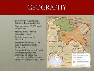 Geography Bordered by Afghanistan, Pakistan, India, and China Contains about 85,000 square miles of land Mountainous, sparsely populated region Varied climate due to elevation Most populated area is the Vale of Kashmir, on the Indian side  Currently, Kashmir is divided into three regions: one controlled by India, one controlled by Pakistan, and a small area controlled by China 