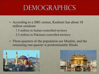 Demographics According to a 2001 census, Kashmir has about 10 million residents 7.5 million in Indian-controlled territory 2.5 million in Pakistani-controlled territory Three-quarters of the population are Muslim, and the remaining one-quarter is predominantly Hindu 