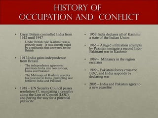 History of  Occupation and  Conflict Great Britain controlled India from 1612 until 1947 Under British rule, Kashmir was a princely state—it was directly ruled by a maharaja that answered to the British 1947-India gains independence from Britain The independence agreement partitions India into two nations, India and Pakistan The Maharaja of Kashmir accedes his province to India, prompting war between India and Pakistan 1948 – UN Security Council passes resolution 47, mandating a ceasefire along the Line of Control (LOC) and paving the way for a potential plebiscite 1957-India declares all of Kashmir a state of the Indian Union 1965 – Alleged infiltration attempts by Pakistan instigate a second Indo-Pakistani war in Kashmir 1989 –  Militancy in the region escalates 1999 – Pakistani forces cross the LOC, and India responds by declaring war 2005 – India and Pakistan agree to a new ceasefire  