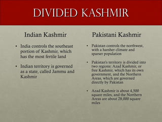 Divided Kashmir Indian Kashmir India controls the southeast portion of Kashmir, which has the most fertile land Indian territory is governed as a state, called Jammu and Kashmir Pakistani Kashmir Pakistan controls the northwest, with a harsher climate and sparser population Pakistan’s territory is divided into two regions: Azad Kashmir, or free Kashmir, which has its own government, and the Northern Areas, which are governed directly by Pakistan Azad Kashmir is about 4,500 square miles, and the Northern Areas are about 28,000 square miles 