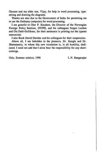 Gautam and my elder son, Vijay, for help in word processing, type­
setting and drawing the diagrams.
Thanks are also due to the Government of India for permitting me
to use the Embassy computers for word processing.
I am grateful to Olav F. Knudsen, the Director of the Norwegian
Foreign Policy Institute, (NUPI), and his colleagues Jorgen Lochen
and Ole Dahl-Gulliksen, for their assistance in printing out the typeset
manuscript.
I also thank David Davidar and his colleagues for their cooperation.
Above all, I am beholden to the pioneers, Dr. Kangle and Dr.
Shamasastry, to whom this new transl.ation is, in all humility, dedi­
cated. I need not add that I alone bear the responsibility for any short­
comings.
Oslo, Summer solstice, 1990 L.N. Rangarajan
 
