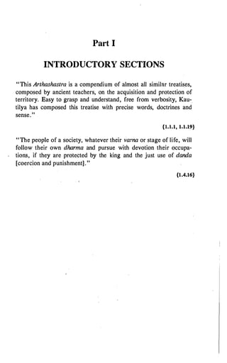 Part I
INTRODUCTORY SECTIONS
"This Arthashastra is a compendium of almost all similar treatises,
composed by ancient teachers, on the acquisition and protection of
territory. Easy to grasp and understand, free from verbosity, Kau-.
tilya has composed this treatise with precise words, doctrines and
sense."
{1.1.1, 1.1.19}
"The people of a society, whatever their vama or stage of life, will
follow their own dharma and pursue with devotion their occupa­
tions, if they are protected by the king and the just use of danda
[coercion and punishment] ."
{1.4.16}
 