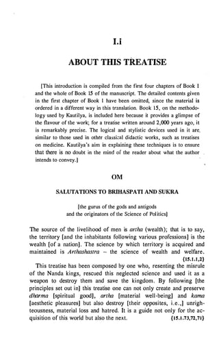 I.i
ABOUT THIS TREATISE
[This introduction is compiled from the first four chapters of Book 1
and the whole of Book 15 of the manuscript. The detailed contents given
in the first chapter of Book l have been omitted, since the material is
ordered in a different way in this translation. Book 15, on the methodo­
logy used by Kautilya, is included here because it provides a glimpse of
the flavour of the work; for a treatise written around 2,000 years ago, it
is remarkably precise. The logical and stylistic devices used in it are.
similar to those used in other classiwl didactic works, such as treatises
on medicine. Kautilya's aim in explaining these techniques is to ensure
that there is no doubt in the mind of the reader about what the author
intends to convey.]
OM
SALUTATIONS TO BRIHASPATI AND SUKRA
[the gurus of the gods and antigods
and the originators of the Science of Politics]
The source of the livelihood of men is artha (wealth); that is to say,
the territory [and the inhabitants following various professions] is the
wealth [of a nation] . The science by which territory is acquired and
maintained is Arthashastra - the science of wealth and welfare.
{15.1.1,2}
This treatise has been composed by one who, resenting the misrule
of the Nanda kings, rescued this neglected science and used it as a
weapon to destroy them and save the kingdom. By following [the
principles set out in] this treatise one can not only create and preserve
dharma [spiritual good], artha [material well-being] and kama
[aesthetic pleasures] but also destroy [their opposites, i .e.,] unrigh­
teousness, material loss and hatred. It is a guide not only for the ac­
quisition of this world but also the next. {15.1.73,72,71}
 