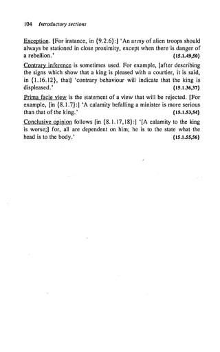104 Introductory sections
Exception. [For instance, in {9.2.6}:] 'An army of alien troops should
always be stationed in close proximity, except when there is danger of
a rebellion. ' {15.1.49,50}
Contrary inference is sometimes used. For example, [after describing
the signs which show that a king is pleased with a courtier, i.t is said,
in { 1 . 16. 12}, that] 'contrary behaviour will indicate that the king is
displeased. ' {15.t.36,37}
Prima facie view is the statement of a view that will be rejected. [For
example, [in {8. 1 .7} :] 'A calamity befalling a minister is more serious
than that of the king. ' {15.1.53,54}
Conclusive opinion follows [in {8. 1 . 17, 1 8}:] '[A calamity to the king
is worse;] for, all are dependent on him; he is to the state what the
head is to the body. ' {15.t.55,56}
 