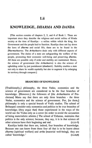 I.ii
KNOWLEDGE, DHARMA AND DANDA
[This section consists of chapters 2, 3, and 4 of Book 1 . These are
important since they describe the religious and social milieu of Hindu
society at the time of Kautilya - a milieu within which the king, his
Government and the people had to function. Kautilya does not lay down
the laws of dharma and social life; these are to be found in the
Dharmashastras. The Arthashastra deals only with different aspects of
government. The duties of a state are safeguarding the welfare of the
people, promoting their economic well-being and preserving dharma.
All these are possible only if order and stability are maintained. Hence,
the science of government (the Arthashastra) is also the science of
upholding order by just punishment (dandaniti). Stability enables a state
not only to share its wealth equitably but also to augment it by enlarging
its territory through conquest.]
BRANCHES OF.KNOWLEDGE
[Traditionally,] philosophy, the three Vedas, economics and the
science of government a·re considered to be the four branches of
knowledge. [However,] the followers of [the Arthashastra of Pra­
chetasa] Manu say that there are only three branches - the three
Vedas, economics and the science of government. For, [to them,]
philosophy is only a special branch of Vedic studies. The school of
Brihaspati consider only economics and politics to be true branches of
knowledge; [they argue that] those experienced in the ways of the
world use the Vedas only as a cover [in order to avoid the accusation
e>f being materialistic atheists.] The school of Ushanas, maintains that .
politics is the only science; because, they say, it is in that science all
other sciences have their beginning and end. {1.2.1-7}
Kautilya holds that there are, indeed, four branches of knowledge.
Because one can know from these four all that is to be learnt about
dharma [spiritual welfare] and artha [material well-being], they are
called 'knowledge.' {1.2.8,9}
 
