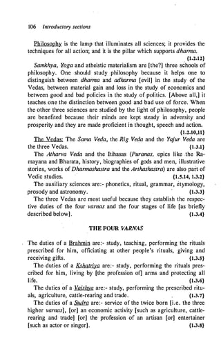 106 Introductory sections
Philosophy is the lamp that illuminates all sciences; it provides the
techniques for all action; and it is the pillar which supports dharma.
{1.2.12}
Samkhya, Yoga and atheistic materialism are [the?] three schools of
philosophy. One should study philosophy because it helps one to
distinguish between dharma and adharma [evil] in the study of the
Vedas, between material gain and loss in the study of economics and
between good :and bad policies in the study of politics. [Above all,] it
teaches one the distinction between good and bad use of force. When
the other three sciences are studied by the light of philosophy, people
are benefited because their minds are kept steady in adversity and
prosperity and they are made proficient in thought, speech and action.
{1.2.10,11}
The Vedas: The Sama Veda, the Rig Veda and the Yajur Veda are
the three Vedas. {l.3.1}
The Atharva Veda and the Itihasas (Puranas, epics like the Ra­
mayana and Bharata, history, biographies of gods and men, illustrative
stories, works of Dharmashastra and the Arthashastra) are also part of
Vedic studies. {1.5.14, 1.3.2}
The auxiliary sciences are:- phonetics, ritual, grammar, etymology,
prosody and astronomy. {1.3.3}
The three Vedas are most useful because they establish the respec­
tive duties of the four varnas and the four stages of life [as briefly
described below] . {1.3.4}
THE FOUR VARNAS
The duties of a Brahmin are:- study, teaching, performing the rituals
prescribed for him, officiating at other people's rituals, giving and
receiving gifts. {1.3.5}
The duties of a Kshatriya are:- study, performing the rituals pres­
cribed for him, living by [the profession of] arms and protecting all
life. {1.3.6}
The duties of a Vaishya are:- study, performing the prescribed ritu-
als, agriculture, cattle-rearing and trade. {1.3.7}
The duties of a SJfilm are:- service of the twice born [i.e. the three
higher varnas], [or] an economic activity [such as agriculture, cattle­
rearing and trade] [or] the profession of an artisan [or] entertainer
[such as actor or singer] . {1.3.8}
 