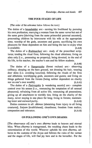 Knowledge, dharma and danda 107
THE FOUR STAGES OF LIFE
[The order of the ashramas below follows the text.]
The duties of a householder are:- earning his livelihood by pursuing
his own profession; marrying a woman from the same varna but not of
the same gotra [deriving from the same primordial paternal ancestor];
procreating children by intercourse with his wife at the appropriate
time; worship of the gods, ancestors and guests; sacrificing his own
pleasures for those dependent on him and being the last to enjoy what
is available. {1.3.9}
The duties of a Brahmachari are:- study of the prescribed scrip­
tures; tending the ritual fires; following the ritual ablutions; living on
alms only [i.e., possessing no property]; being devoted, to the end of
his life, to his teacher, the teacher's son and his fellow students.
{1.3.10}
The duties of a Vana.Jl.I_astha (forest recluse) are:- observing
celibacy; sleeping on the ba:re ground, not dressing his hair, wearing
deer skins [i.e. avoiding luxuries]; following the rituals of _the fires
and ablutions; worshipping gods, ancestors and guests; and living on
things gathered from the forests [being neither dependent on charity
nor on one's own wealth] . {1.3.11}
The duties of a Parivrajaka [a wandering ascetic] are:- complete
control over his senses [i .e., renouncing the temptation of all sensual
pleasures]; refraining from all active life; renouncing all possessions;
giving up all attachment to w'orldly ties; living on the charity of the
many, never staying in one place for long; living in forests; maintain­
ing inner and outward purity. {1.3.12}
Duties common to all: Ahimsa [abstaining from injury to all living
creatures]; Satyam [truthfulness]; cleanliness; freedom from malice;
compassion and tolerance. {1.3.13}
ON FOLLOWING ONE'S OWN DHARMA
[The observance ot]
'
one's own dhtirrna · leads to heaven and eternal
bliss. When dharma is transgressed, the resulting chaos leads to the
extermination of this world. Whoever upholds his own dharma, ad­
heres to the customs· of the Aryas and follows the rules of the varnas
and the stages of life, will find joy here and in the hereafter. For the
 