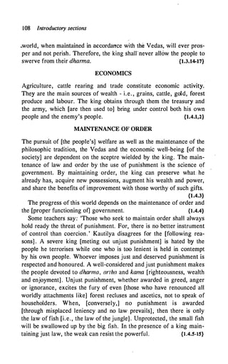 108 Introductory sections
.world, when maintained in accordance with the Vedas, will ever pros­
per and not perish. Therefore, the king shalrnever allow the people to
swerve from their dharma. {1.3.14-17}
ECONOMICS
Agriculture, cattle rearing and trade constitute economic activity.
They are the main sources of wealth - i.e. , grains, cattle, gold, forest
produce and labour. The king obtains through them the treasury and
the army, which [are then used to] bring under control both his own
people and the enemy's people. {1.4.1,2}
MAINTENANCE OF ORDER
The pursuit of [the people's] welfare as well as the maintenance of the
philosophic tradition, the Vedas and the economic well-being [of the
society] are dependent on the sceptre wielded by the king. The main­
tenance of law and order by the use of punishment is the science of
government. By maintaining order, the king can preserve what . he
already has, acquire new possessions, augment his wealth and power,
and share the benefits of improvement with those worthy of such gifts.
{1.4.3}
The progress of this world depends on the maintenance of order and
the [proper functioning of] government. {1.4.4}
Some teachers say: 'Those who seek to maintain order shall always
hold ready the threat of punishment. For, there is no better instrument
of control than coercion. ' Kautilya disagrees for the [following rea­
sons] . A severe king [meting out unjust punishment] is hated by the
people he terrorises while one who is too . lenient is held in contempt
by his own people. Whoever imposes just and deserved punishment is
respected and honoured. A well-considered and just punishment makes
the people devoted to dharma, artha and kama [righteousness, wealth
and enjoyment] . Unjust punishment, whether awarded in greed, anger
or ignorance, excites the fury of even [those who have renounced all
worldly attachments like] forest recluses and ascetics, not to speak of
householders. When, [conversely,] no punishment is awarded
[through misplaced leniency and no law prevails], then there is only
the law of fish [i.e., the law of the jungle] . Unprotected, the small fish
will be swallowed up by the big fish. In the presence of a king main­
taining just law, the weak can resist the powerful. {1.4.5-15}
 