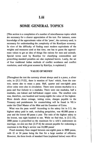 I.iii
SOME GENERAL TOPICS
[This section is a compilation of a number of miscellaneous topics which
are necessary for a clearer appreciation of the text. For instance, some
knowledge of the approximate value of the 'pana', the currency used, is
necessary for understanding .the ,complexity of the Kautilyan economy.
In view of the difficulty of finding exact modern equivalents of the
weights and measures used at that time; one has to guess the approxi­
mate values to get an idea of things like rations for men and animals.
Special terms used by Kautilya for classifying commodities and
prescribing standard penalties are also explained herein. Lastly, the set
of four traditional Indian methods of conflict ·avoidance and conflict
resolution, used with great acumen by Kau�ilya, is explained.]
VALUE OF MONEY
[Throughout the text the currency almost always used is a pana, a silver
coin;. in {5.2. 17-22} , there is mention of 'k.ara' which, from the con­
text, seems also to mean a pana. Half, quarter and one-eighth pana
silver coins were also in circulation. There were sixteen mashakas to a
pana and four kakanis to a mashaka. There were one mashaka, half a
mashaka, one kakani and half-kakani copper coins. The smallest coin
was, therefore, one hundred and twenty-eighth the value of the highest.
More details about coinage, testing coins, charges payable to the
Treasury and punishments for counterfeiting will be found in VII.iv
under ·the Chief Master of the Mint and the Examiner of Coins.
What was the pana worth? According to the salary list in 5.3, the
highest salary paid in cash, excluding perquisites, was 48,000 panas a
year and the lowest 60 panas a year. The ratio of the highest salary to
the lowest, was eight hundred to one. While we find that, in {3.2. 15},
2000 panas is pi:escribed as the maximum for a wife's endowment on
marriage, we also see that {2.27.6} the amount payable for redeeming a
courtesan in the King's service was 24,000 panas!
Fixed monetary fines ranged between one-eighth pana to 5000 panas,
with 12 or 24 panas being the fine for a large number of offences.
However, the three levels of standard fines (explained below) were 48 to
 
