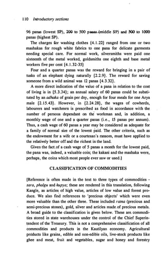 1 10 Introductory sections
96 panas (lowest SP), 209 to 500 PaDai-�nliddle SP) and 500 to 1000
panas (highest SP).
The charges for washing clothes {4. 1 .22} ranged from one or two
mashakas for rough white fabrics to one pana for delicate garments
needing special care. For normal work, silversmiths were paid one
sixteenth of the metal worked, goldsmiths one eighth and base metal
workers five per cent {4. 1.32-35}
Four and a quarter panas was the reward for bringing in a pair of
tusks of an elephant dying naturally {2.2.9}. The reward for saving
someone from a wild animal was 12 panas {4:3.32}.
A more direct indication of the value of a pana in relation to the cost
of living is in {5.3.34}; an annual salary of 60 panas could be substi­
tuted by an adhaka of grain per day' enough for four meals for one Arya
male {2. 15.43} . However, in {2.24.28}, the wages of cowherds,
labourers and watchmen is prescribed as food in accordance with the
number of persons dependant on the workman and, in addition, a
monthly wage of one and a quarter panas (i.e., 15 panas per annum).
Thus, a cash wage of 60 panas a year may be considered as adequate for
a family of normal size of the lowest paid. The other criteria, such as
the endowment for a wife or a courtesan's ransom, must have applied to
the relatively better off and the richest in the land.
Given the fact.of a cash wage of 5 panas a month for the lowest paid,
the pana was, indeed, a valuable coin; the kakani and the mashaka were,
perhaps, the coins which most people ever saw or used.]
CLASSIFICATION OF COMMODITIES
[Reference is often made in the text to three types of commodities -
sara, phalgu and kupya; these are rendered in this translation, following
Kangle, as articles. of high value, articles of low value and forest pro­
duce. We also find references to 'precious objects' which were even
more valuable than the other three. These included rama (precious and
semi-precious stones), gold, silver and articles made of precious metals.
A broad guide to the classification is given below. These are. commodi­
ties stored in state warehouses under the control of the Chief Superin­
tendent of the Treasury. This is not a comprehensive classification of all
commodities and products in the Kautilyan economy. Agricultural
pr6ducts like grains, edible and non-edible oils, live-stock products like
ghee and meat, fruit and vegetables, sugar and honey and forestry
 