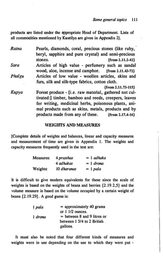 Some general topics 1 1 1
products are listed under the appropriate Head of Department. Lists of
all commodities mentioned by Kautilya are given in Appendix 2] .
Ratna
Sara
Phalgu
Kupya
Pearls, diamonds, coral, precious stones (like ruby,
beryl, sapphire and pure crystal) and semi-precious
stones. {from 2.11.2-42}
Articles of high value - perfumery such as sandal
wood, aloe, incense and camphor. {from 2.11.43-72}
Articles of low value - woollen articles, skins and
furs, silk and silk-type fabrics, cotton cloth.
{from 2.11.73-115}
Forest produce - [i.e. raw material, gathered not cul­
tivated:] timber, bamboo and reeds,. creepers, leaves
for writing, medicinal herbs, poisonous plants, ani­
mal products such as skins, metals, products and by
products made from any of these. {from 2.17.4-16}
WEIGHTSAND MEASURES
[Complete details of weights and balances, linear and capacity measures
and measurement of time are given in Appendix 1 . The weights and
capacity measures frequently used in the text are:
Measures: 4prasthas
4 adhakas
= 1 adhaka
= 1 drona
= 1 pala
Weights: 10 dharanas
It is difficult to give modern equivalents for these since the scale of
weights is based on the weights of beans and berries {2. 19.2,5} and the
volume measure is based on the volume occupied by a certain weight of
beans {2. 19.29} . A good guess is:
� pala
1 drona
= approximately 40 grams
or 1 1/2 ounces.
= between 8 and 9 litres or
between 1 3/4 to 2 British
gallons.
It must also be noted that four different kinds of measures and
weights were in use depending on the use to which they were put -
 