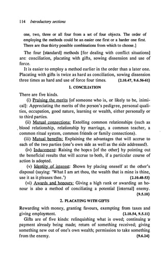 1 14 Introductory sections
one, two, three or all four from a set of four objects. The order of
employing the methods could be an easier one first or a harder one first.
There are thus thirty possible combinations from which to choose.]
The four [standard] methods [for dealing with conflict situations]
are: conciliation, placating with gifts, sowing dissension and use of
force.
It is easier to employ a method earlier in the order than a later one.
Placating with gifts is twice as hard as conciliation, sowing dissension
three times as hard and use of force four times. {2.10.47, 9.6.56-61}
1. CONCILLTION
There are five kinds.
(i) Praising the merits [of someone who is, or likely to be, inimi­
cal]: Appreciating the merits of the p1�rson's pedigree, personal quali­
ties, occupation, good nature, learning or wealth, either personally or
to third parties.
(ii) Mutual connections: Extolling common relationships (such as
, blood relationship, relationship by marriage, a common .teacher, a
common ritual system, common friends or family connections).
(iii) Mutual benefits: Explaining the advantages that will accrue to
each of the two parties (one's own side as well as the side addressed).
(iv) Inducement: Raising the hope's [of the other] by pointing out
the beneficial results that will accrue to both, if a particular course of
action is adopted.
(v) Identity of interest: Shown by placing oneself at the other's
disposal (saying: 'What I am art thou, the wealth that is mine is thine,
use it as it pleases thee.') {2.10.48-53}
(vi) Awards and honours: Giving a high rank or awarding an ho­
nour is also a method of conciliating a potential [internal] enemy.
{9.5.10}
2. PLACATING WITH GIFfS
Rewarding with money, granting favours, exempting from taxes and
giving employment. {2.10.54, 9.5.11}
Gifts are of five kinds: relinquishing what is owed; continuing -a­
payment already being made; return of something received; giving
something new out of one's own wealth; permission to take something
from the enemy. {9.6.24}
 