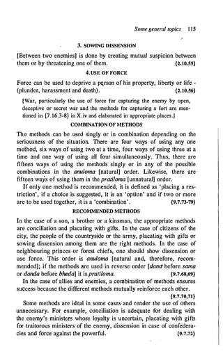 Some general topics 1 15
3. SOWING DISSENSION
[Between two enemies] is done by creating mutual suspicion between
them or by threatening one of them. {2.10.55}
4.USE OF FORCE
Force can be used to deprive a p1:;.rson of his property, liberty or life -
(plunder, harassment and death). {2.10.56}
[War, particularly the use of force for capturing the enemy by open,
deceptive or secret war and the methods for capturing a fort are men­
tioned in {7. 16.3-8} in X.iv and elaborated in appropriate places.]
COMBINATION OF METHODS
Th_e methods can be used singly or in combination depending on the
seriousness of the situation. There are four ways of using any one
method, six ways of using two at a time, four ways of using three at a
time and one way of using all four simultaneously. Thus, there are
fifteen ways of using the methods singly or in any of the possible
combinations in the anuloma [natural] order. Likewise; there are
fifteen ways of using them in the pratiloma [unnatural] order.
If only one method is recommended, it is defined as 'placing a res­
triction', if a choice is suggested, it is an 'optfon' and if two or more
are to be used together, it is a 'combination' . {9.7.73-79}
RECOMMENDED METHODS
In the case of a son, a brother or a kinsman, the appropriate methods
are conciliation and placating with gifts. In the case of citizens of the
city, the people of the countryside or the army, placating with gifts or
sowing dissension among them are the right methods. In the case of
neighbouring princes or forest chiefs, one should show dissension or
use force. This order is anuloma [natural and, therefore, recom­
mended]; if the methods are used in reverse order [dana before sama
or danda before bheda] it is pratiloma. {9.7.68,69}
In the case of allies and enemies, a combination of methods ensures
success because the different methods mutually reinforce each other.
{9.7.70,71}
Some methods are ideal in some cases and render the use of others
unnecessary. For example, conciliation is adequate for dealing with
the enemy's ministe.rs whose loyalty is uncertain, placating with gifts
for traitorous ministers of the enemy, dissension in case of confedera­
cies and force against the powerful. {9.7.72}
 